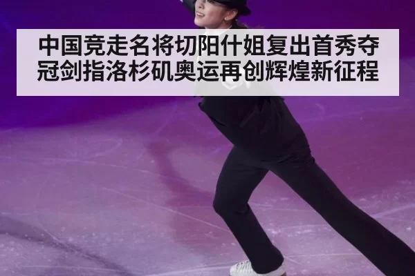 中国竞走名将切阳什姐复出首秀夺冠剑指洛杉矶奥运再创辉煌新征程