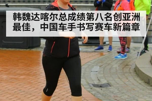 韩魏达喀尔总成绩第八名创亚洲最佳，中国车手书写赛车新篇章