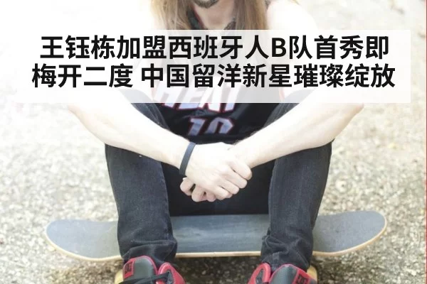 王钰栋加盟西班牙人B队首秀即梅开二度 中国留洋新星璀璨绽放