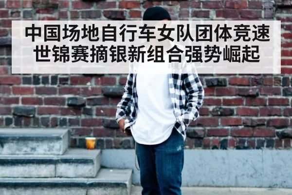 中国场地自行车女队团体竞速世锦赛摘银新组合强势崛起
