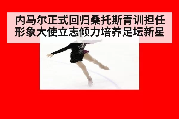 内马尔正式回归桑托斯青训担任形象大使立志倾力培养足坛新星